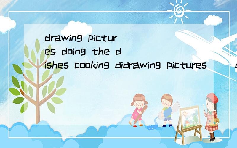 drawing pictures doing the dishes cooking didrawing pictures     doing the dishes  cooking dinner       reading a book       answering the phone    listening to music      washing the clothes    cleaningthe room      writing a letter   writing an e-m