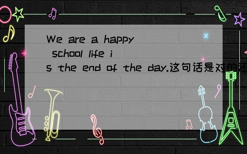 We are a happy school life is the end of the day.这句话是对的还是错的?