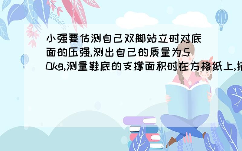 小强要估测自己双脚站立时对底面的压强,测出自己的质量为50kg,测量鞋底的支撑面积时在方格纸上,描下自己一只鞋底接触地面那部分的轮廓如图10-5（图中的每个小方格的面积是625平方厘米.