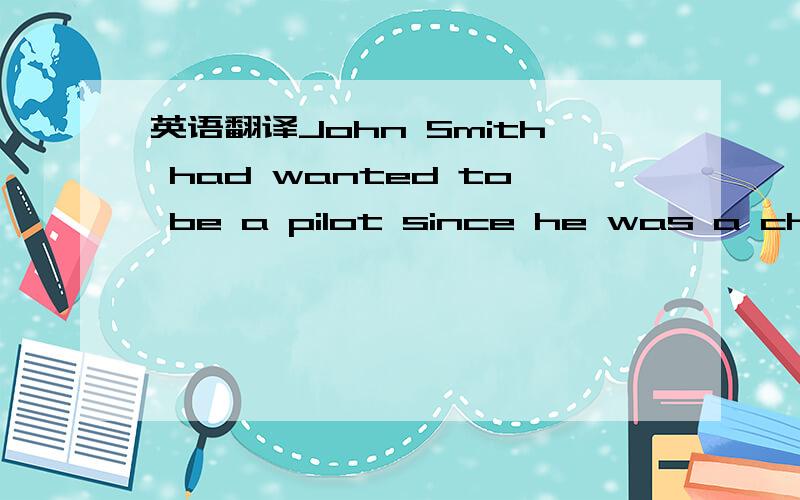 英语翻译John Smith had wanted to be a pilot since he was a child ,so when he won the lottery and had a lot of money ,he decided to buy his own plane .Then he took flying lessons .Unfortunately ,he wasn’t a very good student .But at last he pass