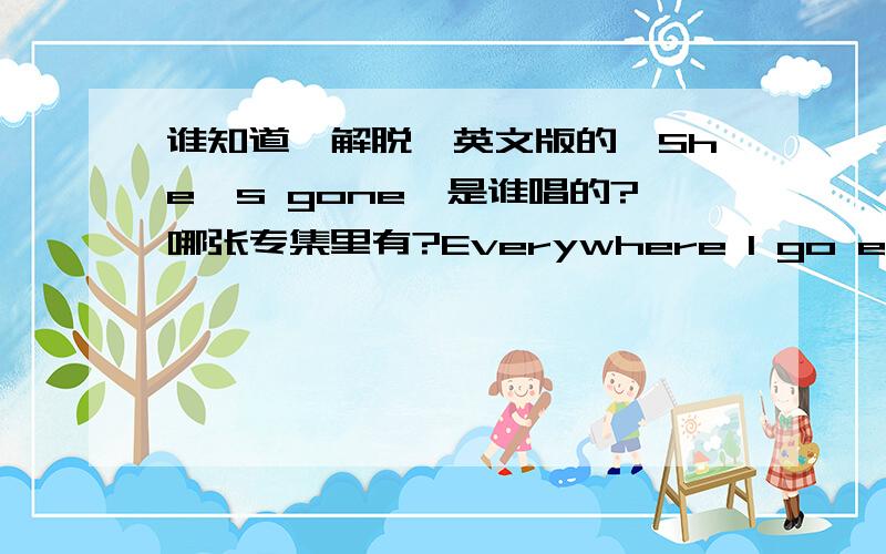 谁知道《解脱》英文版的《She's gone》是谁唱的?哪张专集里有?Everywhere I go everywhere I turn I can see your face each time I burnEverytime it rains each time it snows I can hear your vioce everywhere I go And time it heals every