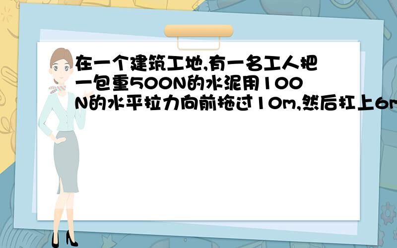 在一个建筑工地,有一名工人把一包重500N的水泥用100N的水平拉力向前拖过10m,然后扛上6m高的工作地点,试求这名工人在搬运这包水泥过程中所做的功.