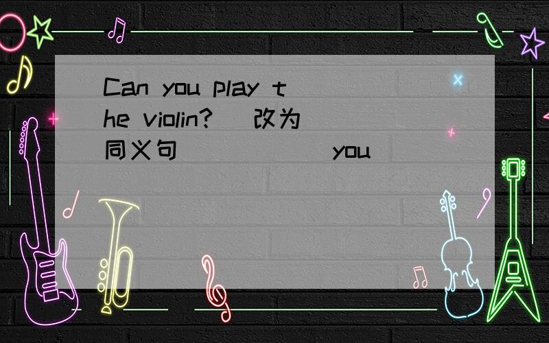 Can you play the violin? (改为同义句) ____ you ____ ____ ____ the violin?