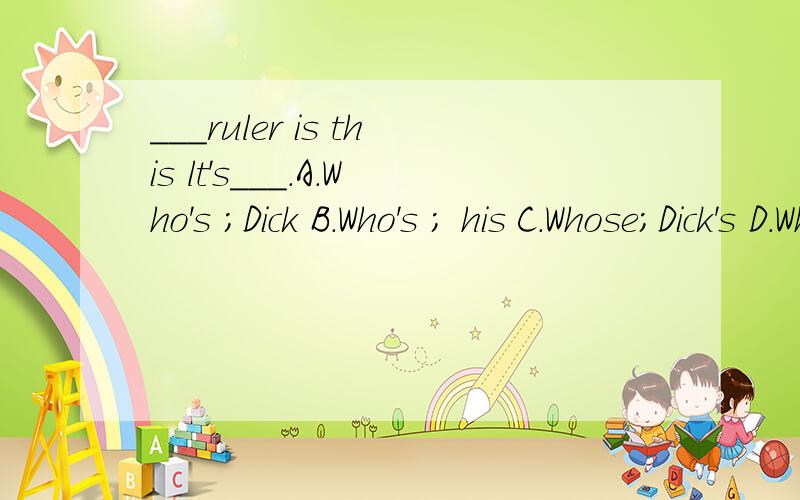 ___ruler is this lt's___.A.Who's ;Dick B.Who's ; his C.Whose;Dick's D.Whose;he's