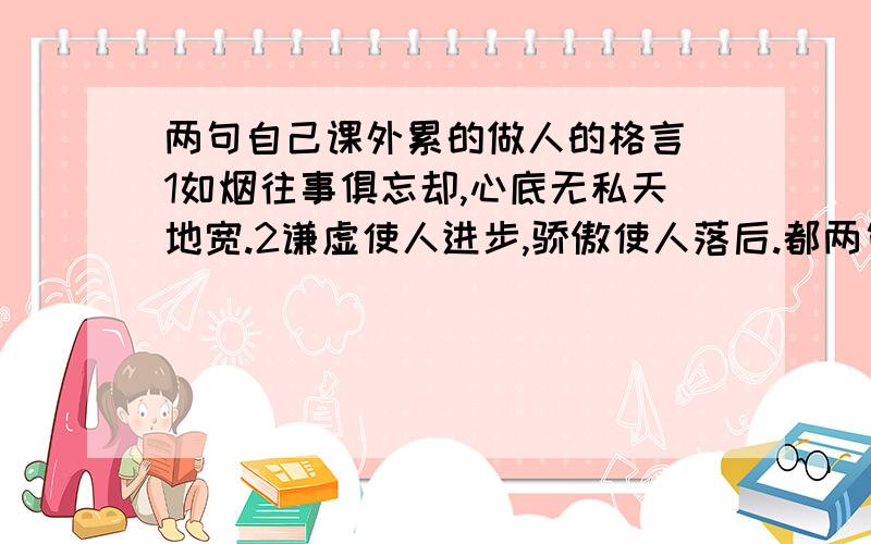 两句自己课外累的做人的格言 1如烟往事俱忘却,心底无私天地宽.2谦虚使人进步,骄傲使人落后.都两句自己课外累的做人的格言1如烟往事俱忘却,心底无私天地宽.2谦虚使人进步,骄傲使人落后.