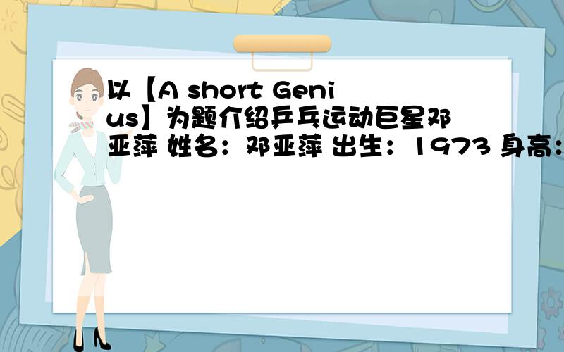 以【A short Genius】为题介绍乒乓运动巨星邓亚萍 姓名：邓亚萍 出生：1973 身高：1.50米1、运动生涯：共获冠军132个,其中4次奥运冠军2、工作经历：北京奥运会奥运村副部长3、学习经历：退役