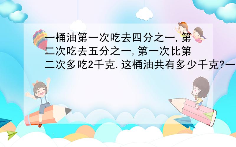 一桶油第一次吃去四分之一,第二次吃去五分之一,第一次比第二次多吃2千克.这桶油共有多少千克?一桶油第一次吃去四分之一,第二次吃去五分之一,两次一共吃18千克这桶油共有多少千克?列出