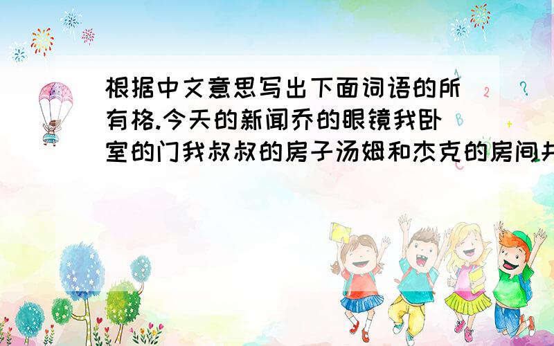 根据中文意思写出下面词语的所有格.今天的新闻乔的眼镜我卧室的门我叔叔的房子汤姆和杰克的房间共同的房间汤姆的书包和杰克的书包（各自的书包）屋顶的颜色孩子们的书桌女孩们的布