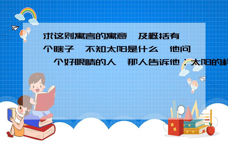 求这则寓言的寓意,及概括有一个瞎子,不知太阳是什么,他问一个好眼睛的人,那人告诉他：太阳的样子像一个铜盘……