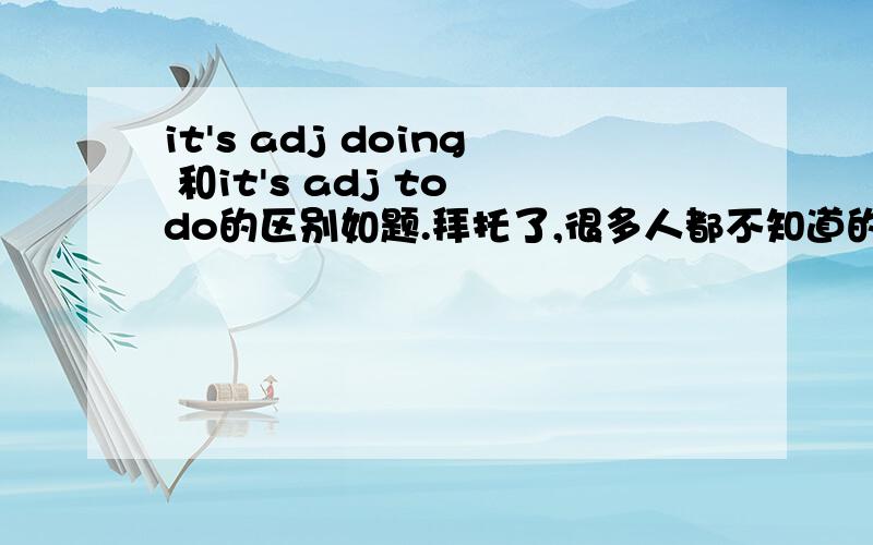 it's adj doing 和it's adj to do的区别如题.拜托了,很多人都不知道的呀.