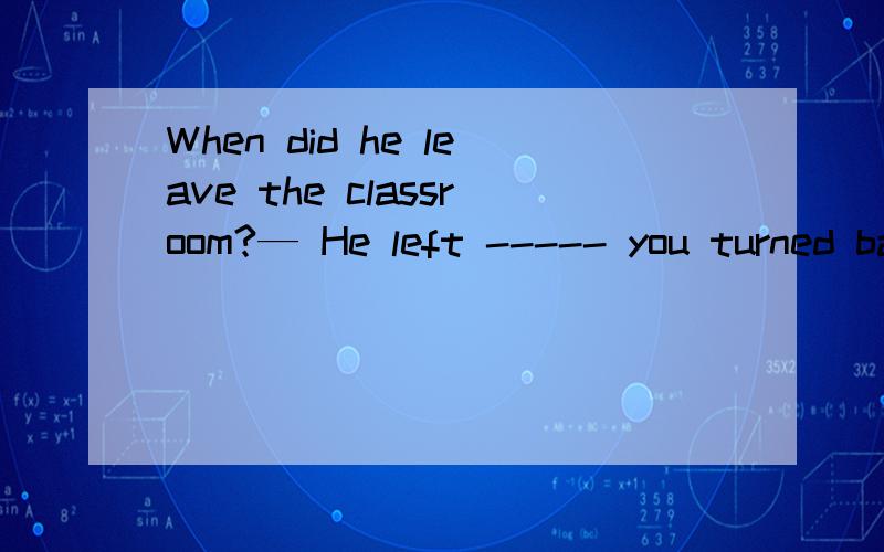 When did he leave the classroom?— He left ----- you turned back to write on the blackboard.A the minute B.the time C.until D.before为什么不能选择before