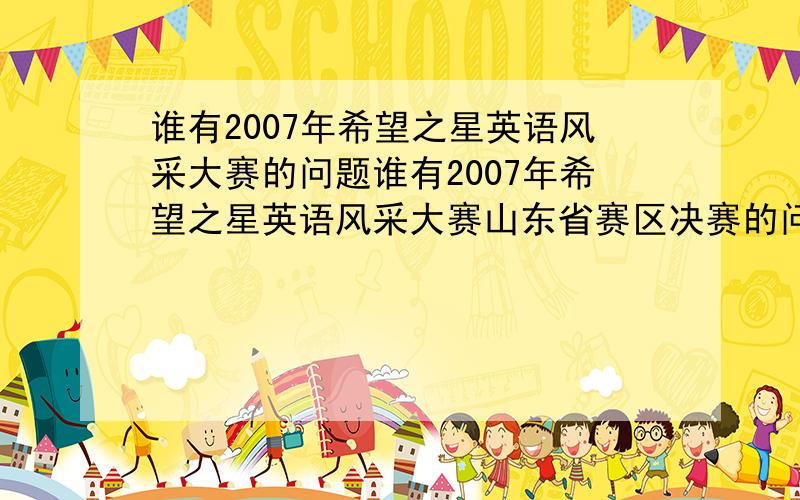 谁有2007年希望之星英语风采大赛的问题谁有2007年希望之星英语风采大赛山东省赛区决赛的问答题别的省的也行!还有2007年希望之星英语风采大赛山东省赛区决赛选手的自我介绍文稿