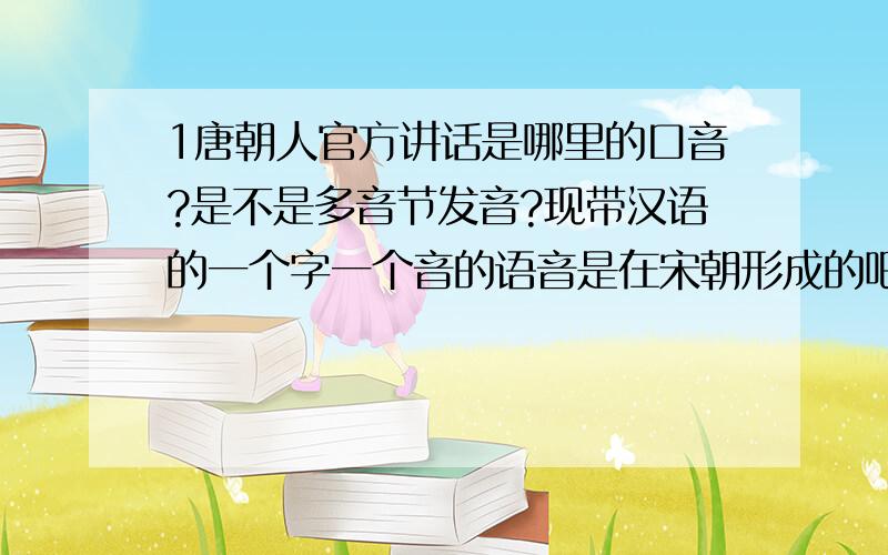 1唐朝人官方讲话是哪里的口音?是不是多音节发音?现带汉语的一个字一个音的语音是在宋朝形成的吧?怎么会形成这种情况的?这是官方主动规定的还是什么情况自然形成的?闽南语还是唐朝官