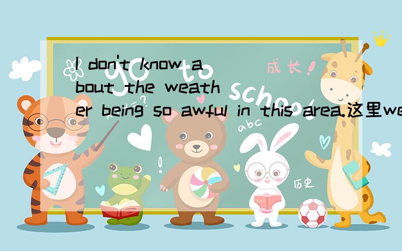 I don't know about the weather being so awful in this area.这里weather后面之所以用现在分词being,是因为前面的about是介词么?还是因为weather和being是主动关系?being so awful in this area.作weather的后置定语?