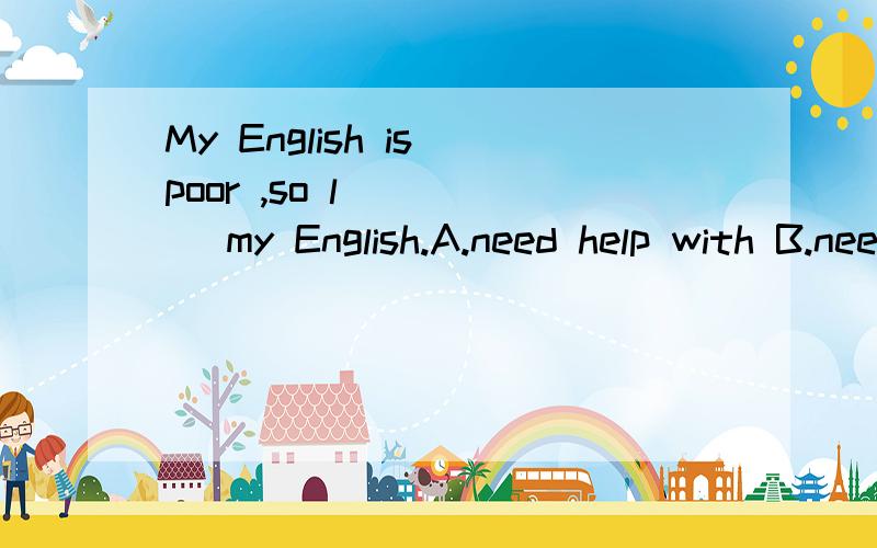 My English is poor ,so l ____ my English.A.need help with B.need to help C.need for helping D.need helping