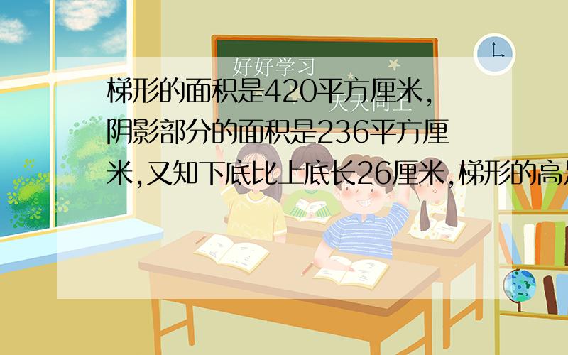 梯形的面积是420平方厘米,阴影部分的面积是236平方厘米,又知下底比上底长26厘米,梯形的高是多少?