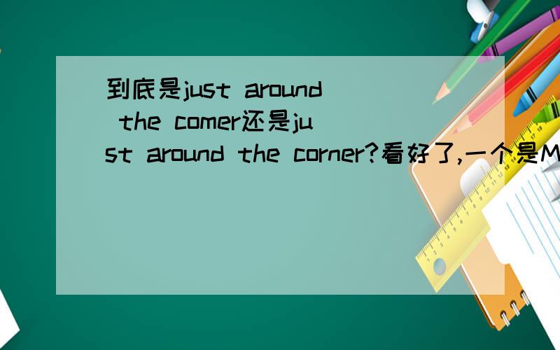 到底是just around the comer还是just around the corner?看好了,一个是M,一个是RN前者后者分别是神马意思？第二个是不是有“就在附近”之意？