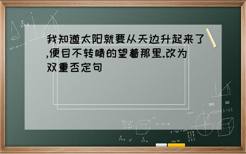 我知道太阳就要从天边升起来了,便目不转睛的望着那里.改为双重否定句