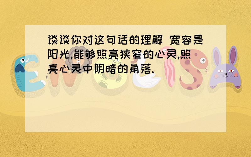 谈谈你对这句话的理解 宽容是阳光,能够照亮狭窄的心灵,照亮心灵中阴暗的角落.