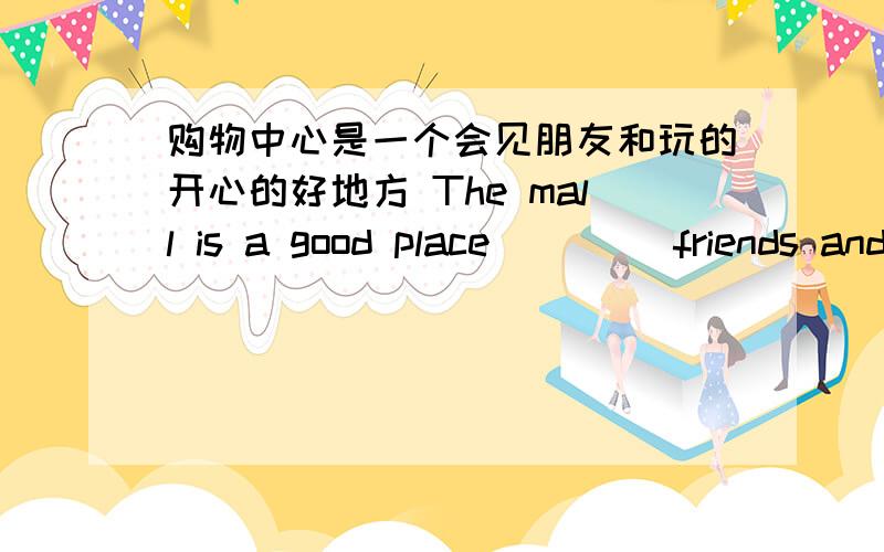 购物中心是一个会见朋友和玩的开心的好地方 The mall is a good place （）（）friends and（）fun