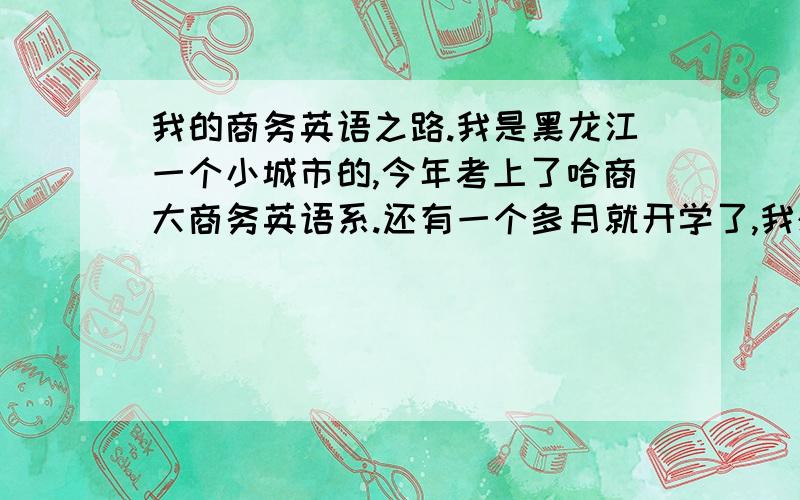 我的商务英语之路.我是黑龙江一个小城市的,今年考上了哈商大商务英语系.还有一个多月就开学了,我想问问这一个月,包括大学四年,我要做什么准备,拿什么证书,或考研或怎样,包括BEC的详细