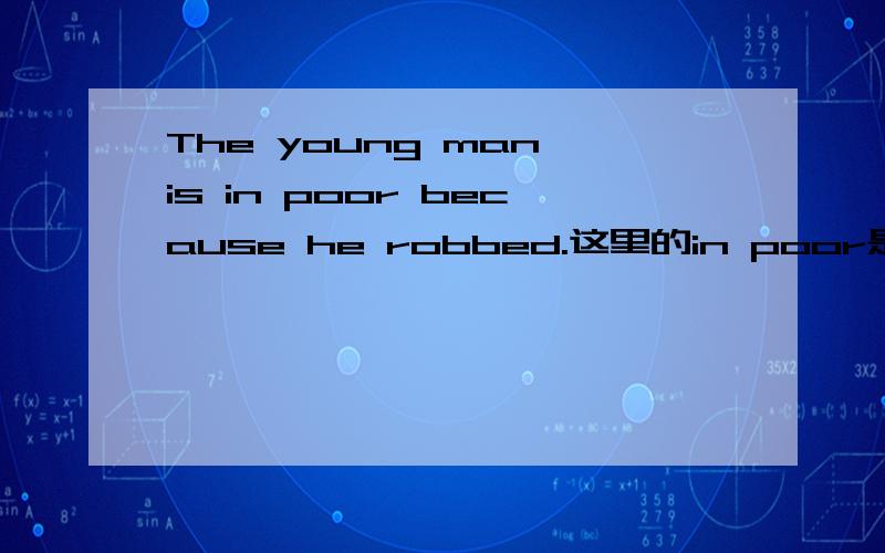 The young man is in poor because he robbed.这里的in poor是不是介词加形容词啊?poor只有形容词