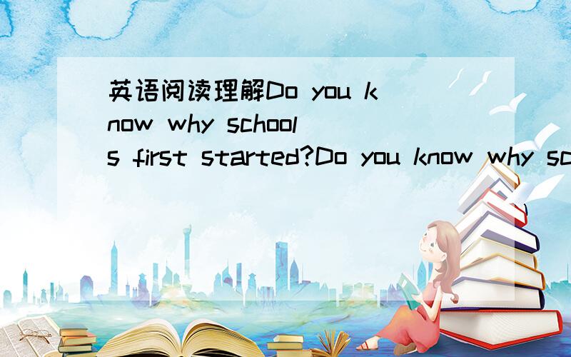 英语阅读理解Do you know why schools first started?Do you know why schools first started?Well,it was like this.From the earliest days man lived in groups.Each group had its own customs(风俗习惯) and traditions(传统).The people of the group