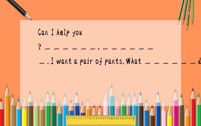 Can I help you?______,_______.I want a pair of pants.What ______do you_____…… Can I help you?_______,_______.I want a pair of pants.What ______do you_____?Black.Here_____ _____._____ _____are they?35 dollars.I'll take them.______you.you're______.