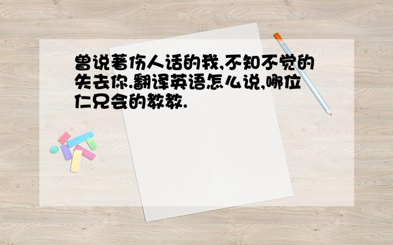 曾说著伤人话的我,不知不觉的失去你.翻译英语怎么说,哪位仁兄会的教教.