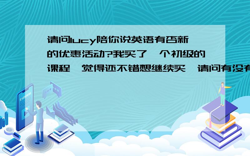 请问lucy陪你说英语有否新的优惠活动?我买了一个初级的课程,觉得还不错想继续买,请问有没有什么新的优惠活动适合我,或者针对我们老顾客有什么优惠政策?