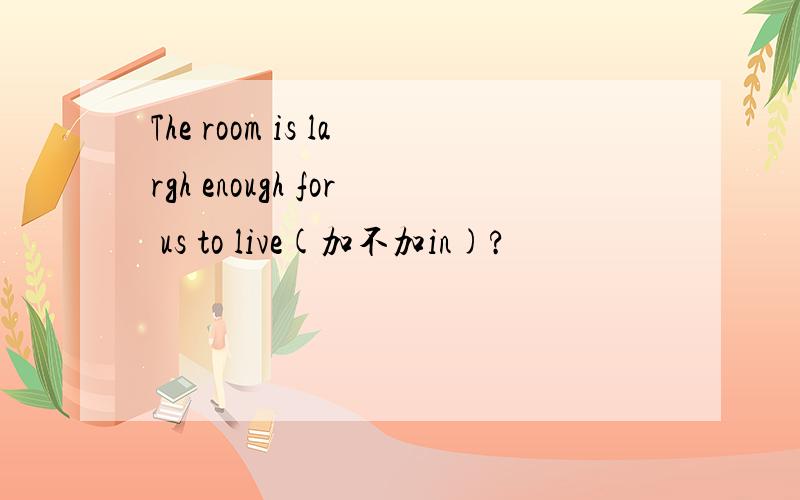 The room is largh enough for us to live(加不加in)?