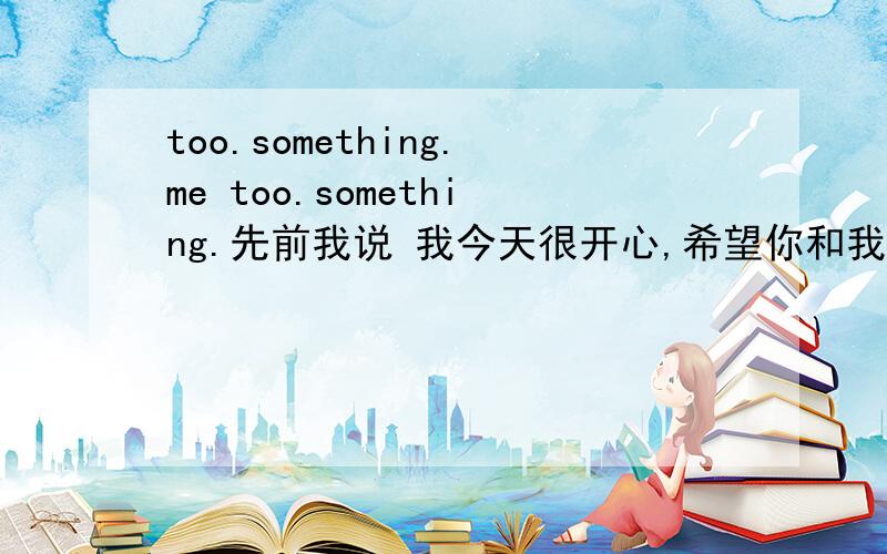 too.something.me too.something.先前我说 我今天很开心,希望你和我一样开心