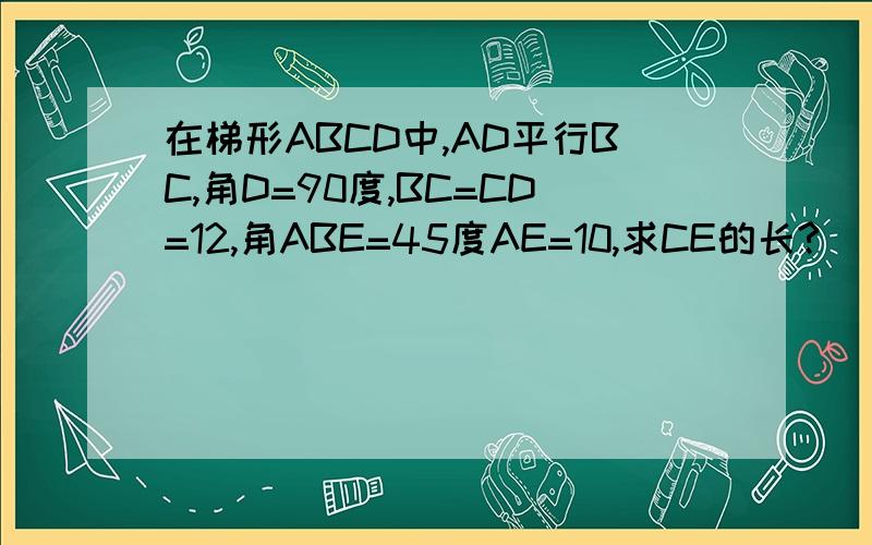 在梯形ABCD中,AD平行BC,角D=90度,BC=CD=12,角ABE=45度AE=10,求CE的长?