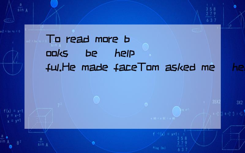 To read more books (be) helpful.He made faceTom asked me (help) him with his English.My home is the closest to school bout his home is (far).Whose hair is (curly),yours or mine?(quick) you get ready,(soon) you will be able to leave.(much) you eat,(fa