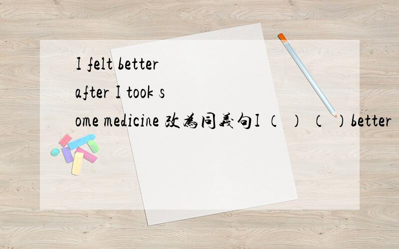 I felt better after I took some medicine 改为同义句I （ ） （ ）better （ ）I took some medicine