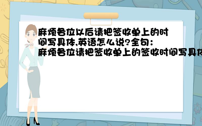 麻烦各位以后请把签收单上的时间写具体,英语怎么说?全句：麻烦各位请把签收单上的签收时间写具体,具体到具体日期和具体时间,谢谢