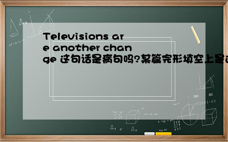 Televisions are another change 这句话是病句吗?某篇完形填空上是这样写的,还是我填错词了?