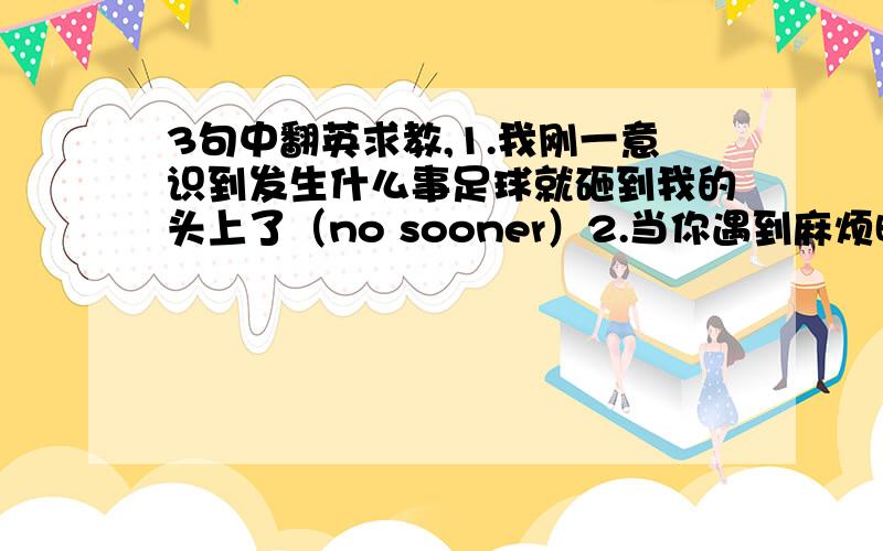 3句中翻英求教,1.我刚一意识到发生什么事足球就砸到我的头上了（no sooner）2.当你遇到麻烦时,你首先要求助的是你的父母（meet）3.令我烦恼的是我不知道怎么样说服父母尊重我的选择（bother