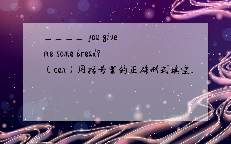 ____ you give me some bread?(can)用括号里的正确形式填空.