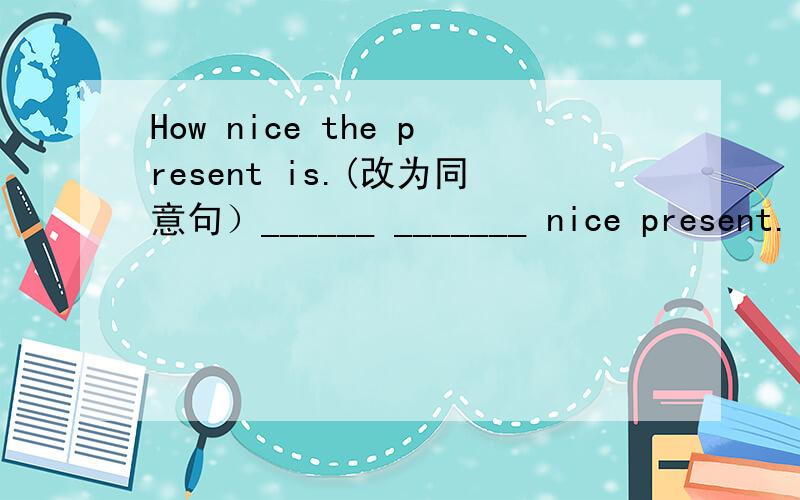 How nice the present is.(改为同意句）______ _______ nice present.
