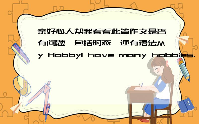 亲好心人帮我看看此篇作文是否有问题,包括时态,还有语法My HobbyI have many hobbies. Such as listen to music. play basketball and read books  In my spare time, I like listening to some music, It can make me relax and let me forge