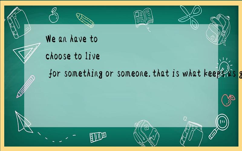 We an have to choose to live for something or someone.that is what keeps us going.