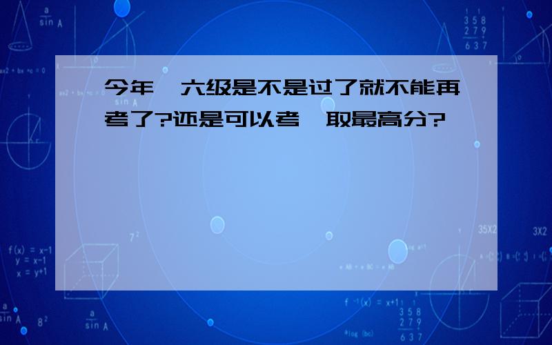 今年,六级是不是过了就不能再考了?还是可以考,取最高分?