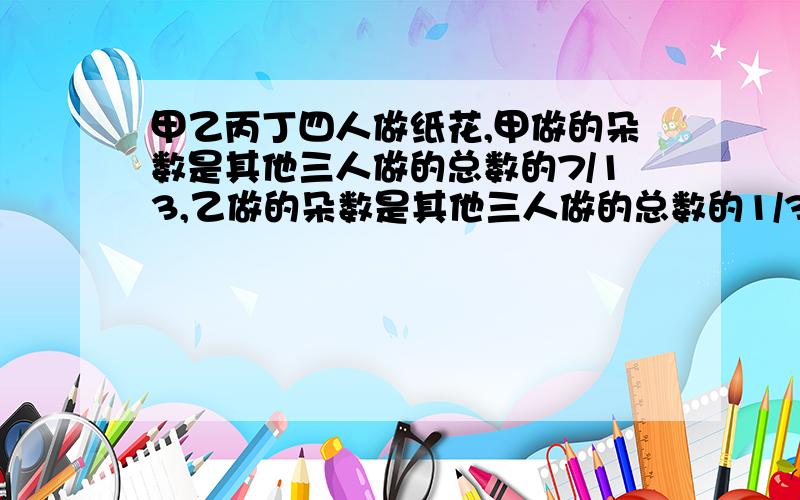 甲乙丙丁四人做纸花,甲做的朵数是其他三人做的总数的7/13,乙做的朵数是其他三人做的总数的1/3,丙做的朵数是其他三人做的11/29,丁做了15朵,4人共做了几朵?