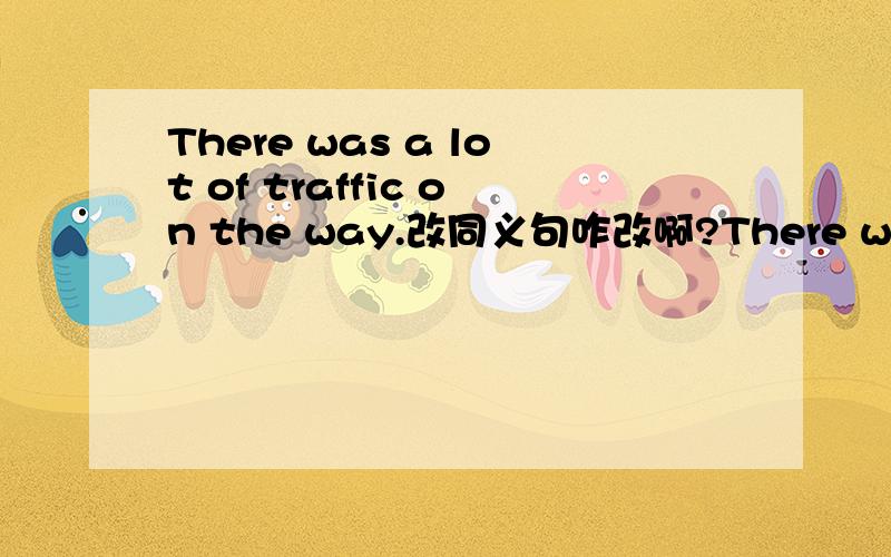 There was a lot of traffic on the way.改同义句咋改啊?There was a lot of traffic on the way.(同义句转换)The traffic ＿＿＿ ＿＿＿ ＿＿＿.The traffic ＿＿＿ ＿＿＿ ＿＿＿.有两句!