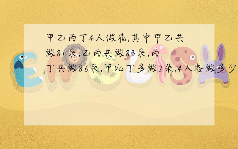 甲乙丙丁4人做花,其中甲乙共做81朵,乙丙共做83朵,丙丁共做86朵,甲比丁多做2朵,4人各做多少?