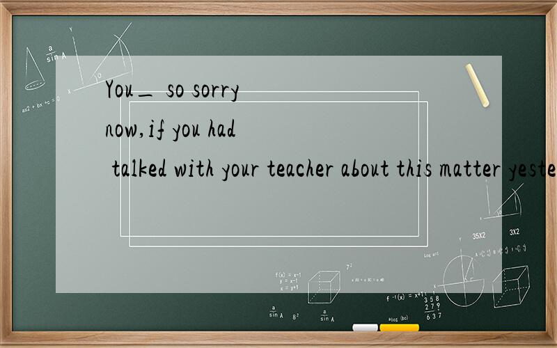 You_ so sorry now,if you had talked with your teacher about this matter yesterday evening.A be B would not be C would not have been D wiil be