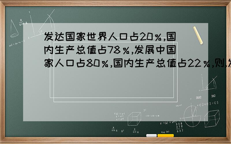 发达国家世界人口占20％,国内生产总值占78％,发展中国家人口占80％,国内生产总值占22％,则,发达国家则,发达国家人均国内生产总值为发展中国家的多少倍呀