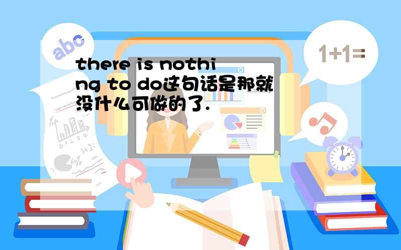 there is nothing to do这句话是那就没什么可做的了.