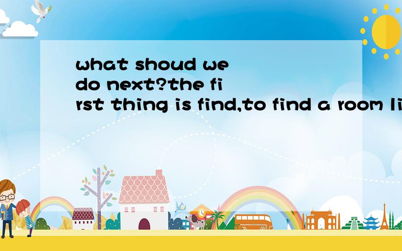 what shoud we do next?the first thing is find,to find a room living ,to live ,to live in 原因